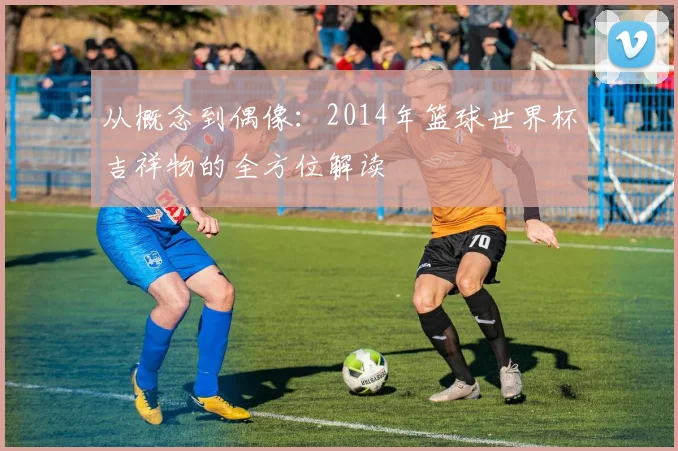 从概念到偶像:2014年篮球世界杯吉祥物的全方位解读