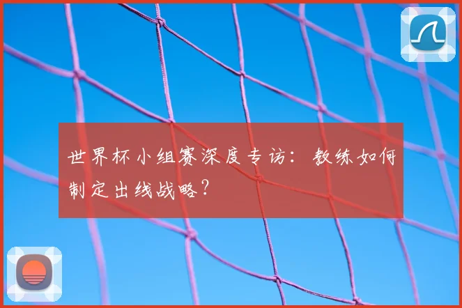 世界杯小组赛深度专访:教练如何制定出线战略?