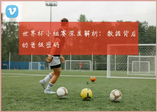 世界杯小组赛深度解析:数据背后的晋级密码