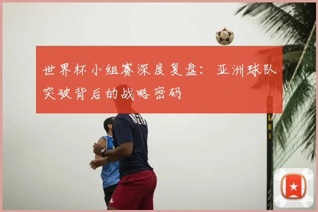 世界杯小组赛深度复盘：亚洲球队突破背后的战略密码