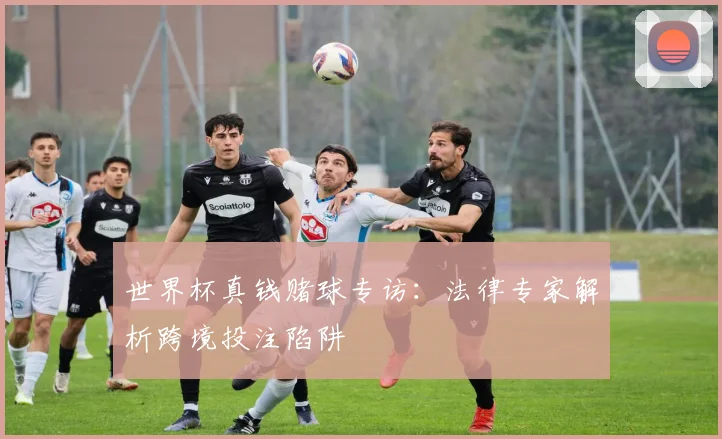 世界杯真钱赌球专访:法律专家解析跨境投注陷阱