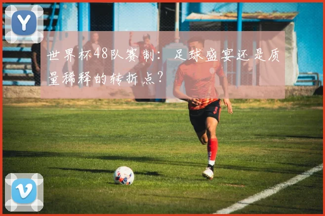 世界杯48队赛制：足球盛宴还是质量稀释的转折点？