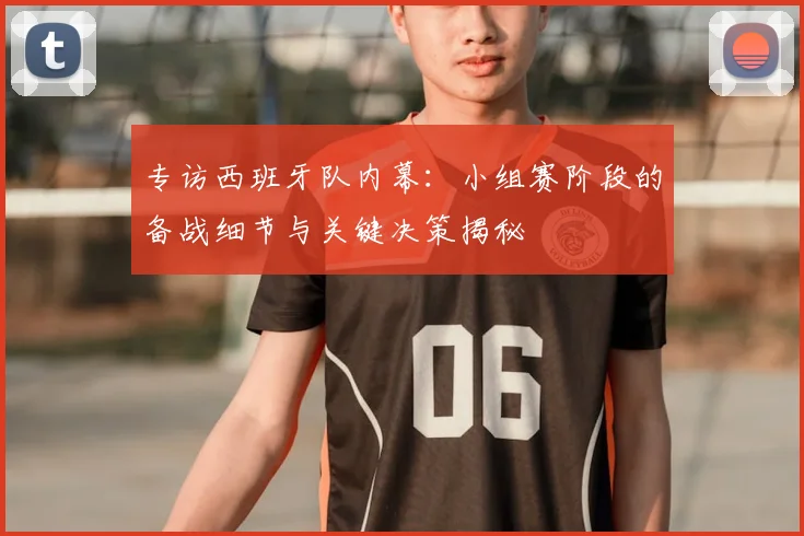 专访西班牙队内幕:小组赛阶段的备战细节与关键决策揭秘