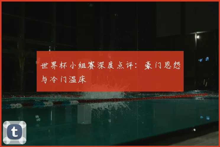 世界杯小组赛深度点评:豪门恩怨与冷门温床