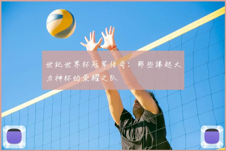 世纪世界杯冠军传奇:那些捧起大力神杯的荣耀之队