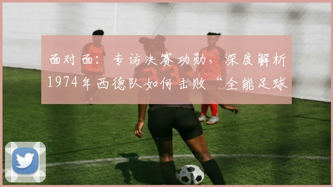 面对面：专访决赛功勋，深度解析1974年西德队如何击败“全能足球”