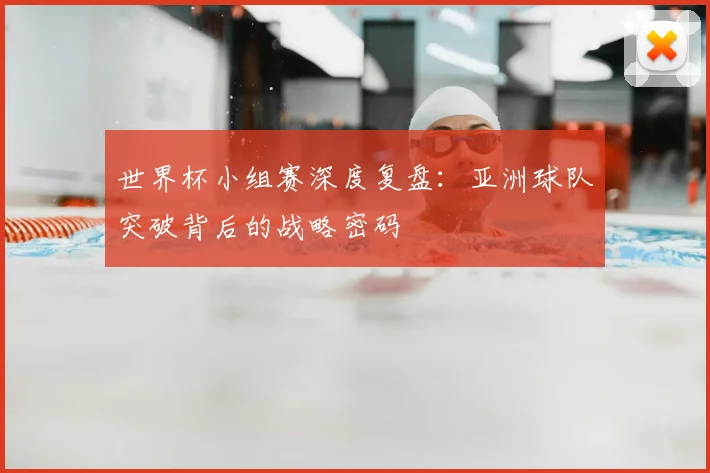世界杯小组赛深度复盘：亚洲球队突破背后的战略密码