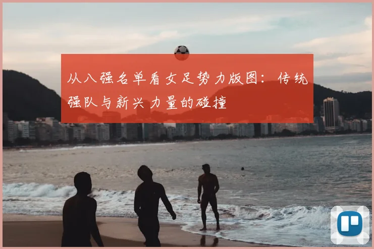 从八强名单看女足势力版图:传统强队与新兴力量的碰撞