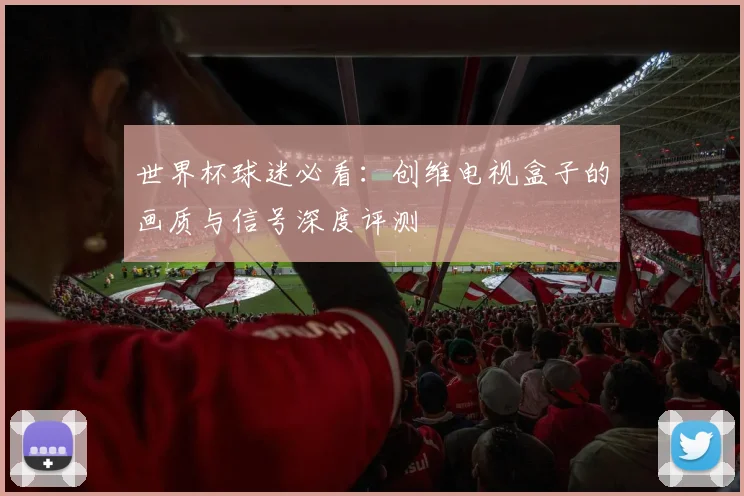 世界杯球迷必看：创维电视盒子的画质与信号深度评测