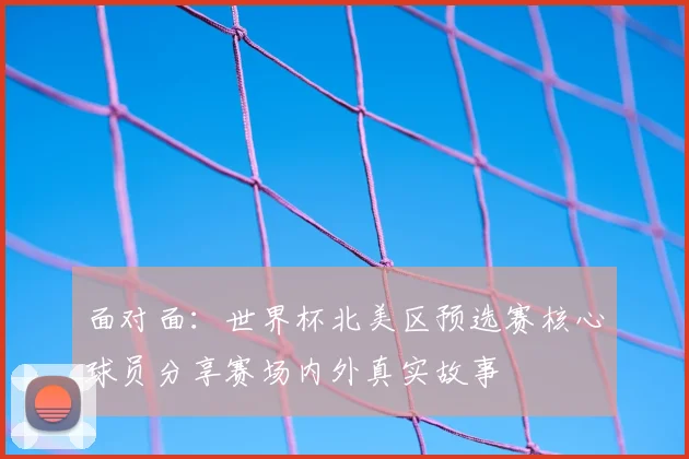 面对面：世界杯北美区预选赛核心球员分享赛场内外真实故事