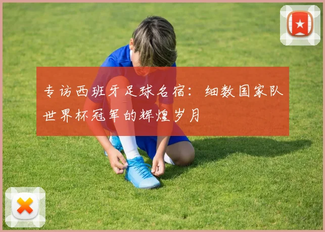 专访西班牙足球名宿:细数国家队世界杯冠军的辉煌岁月