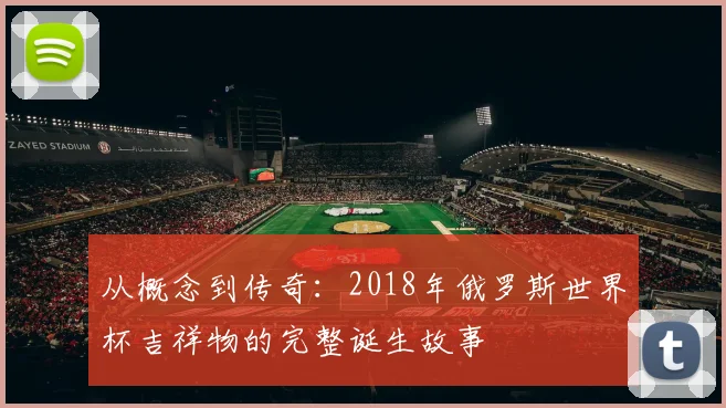 从概念到传奇:2018年俄罗斯世界杯吉祥物的完整诞生故事