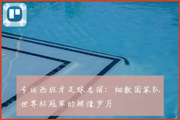 专访西班牙足球名宿:细数国家队世界杯冠军的辉煌岁月