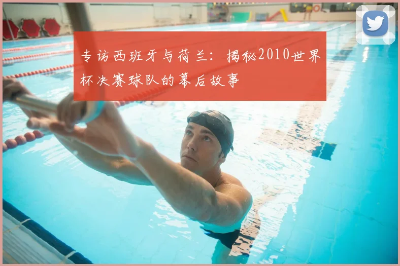 专访西班牙与荷兰:揭秘2010世界杯决赛球队的幕后故事