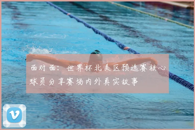 面对面：世界杯北美区预选赛核心球员分享赛场内外真实故事