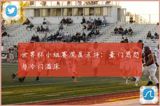 世界杯小组赛深度点评:豪门恩怨与冷门温床